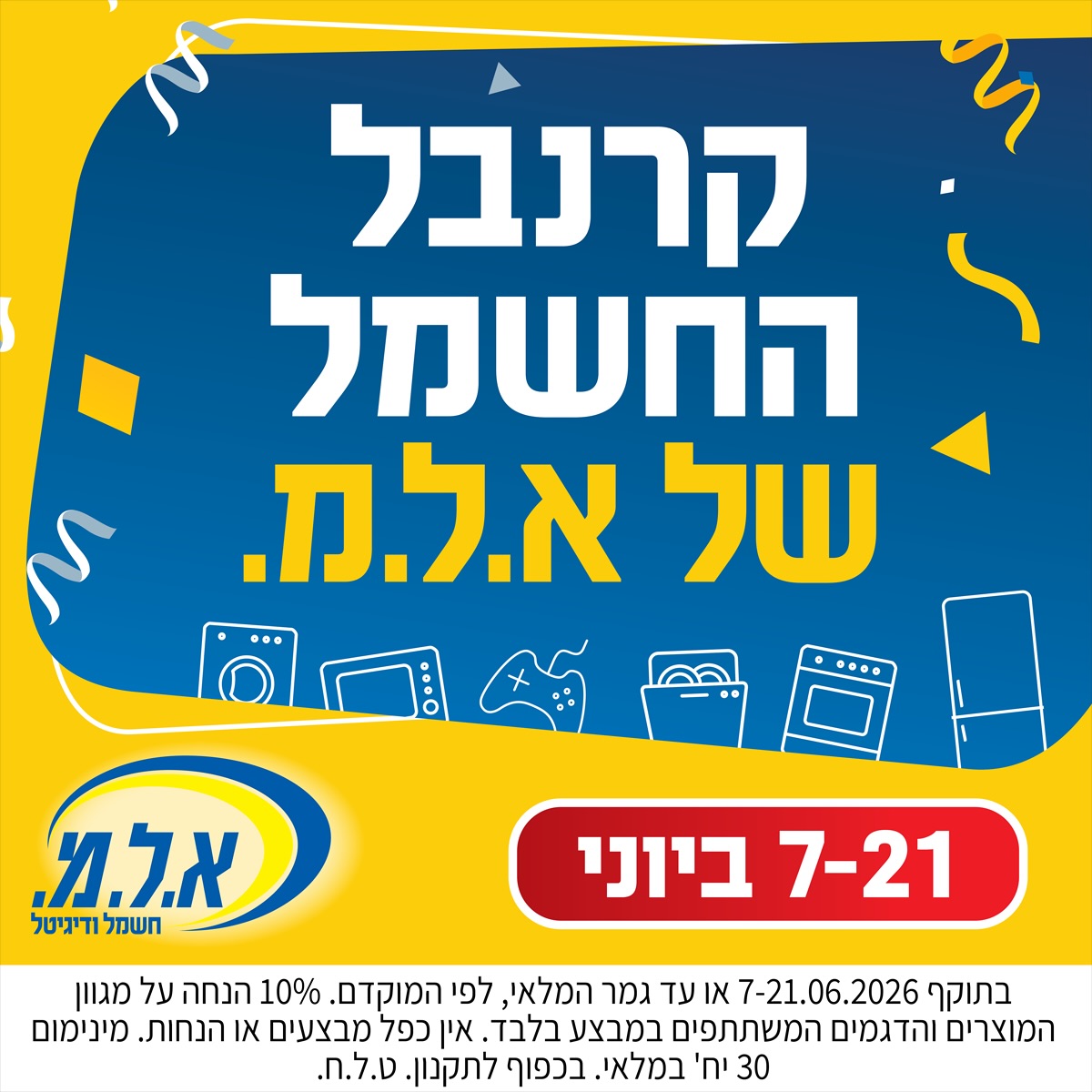 קרנבל החשמל של א.ל.מ. יוצא לדרך!
📅 7.6-21.6
⚡ הנחות, מבצעים והזדמנויות של פעם בשנה!
🛒 מחכים לכם בסניף אייסמול.
 
בתוקף 7-21.06.2026 או עד גמר המלאי, לפי המוקדם. 10% הנחה על מגוון המוצרים והדגמים המשתתפים במבצע בלבד. אין כפל מבצעים או הנחות. מינימום 30 יח’ במלאי. בכפוף לתקנון. ט.ל.ח.

#אילת #אייסמול #שופינג